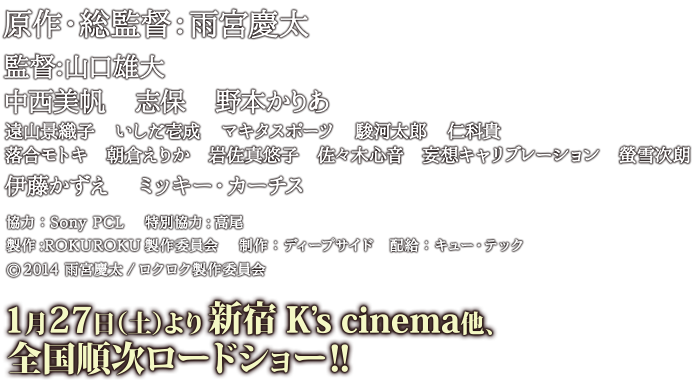 原作・総監督：雨宮慶太　監督山口雄大
中西美帆　志保　野本かりあ　遠山景織子　いしだ壱成　マキタスポーツ　駿河太郎　仁科貴
落合モトキ　朝倉えりか　岩佐真悠子　佐々木心音　妄想キャリブレーション　螢雪次朗
伊藤かずえ　ミッキー・カーチス
協力：Sony PCL 　特別協力:高尾　 製作:ROKUROKU製作委員会 　制作：ディープサイド　配給：キュー・テック
(c)2014 雨宮慶太/ロクロク製作委員会　2018年1月27日より全国順次ロードショー！！